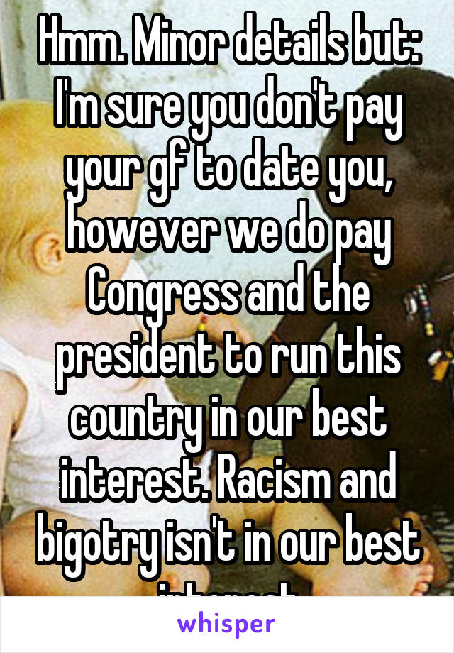 Hmm. Minor details but: I'm sure you don't pay your gf to date you, however we do pay Congress and the president to run this country in our best interest. Racism and bigotry isn't in our best interest