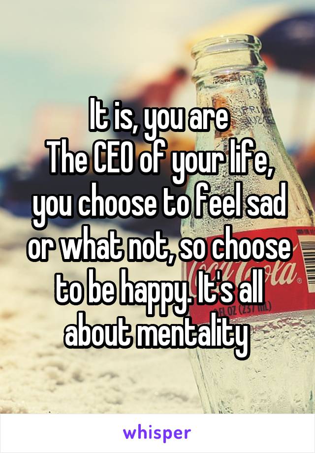 It is, you are
The CEO of your life, you choose to feel sad or what not, so choose to be happy. It's all about mentality 