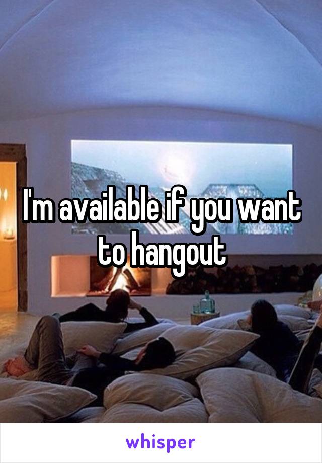 I'm available if you want to hangout