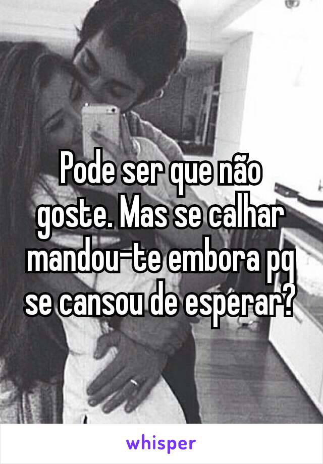 Pode ser que não goste. Mas se calhar mandou-te embora pq se cansou de esperar?