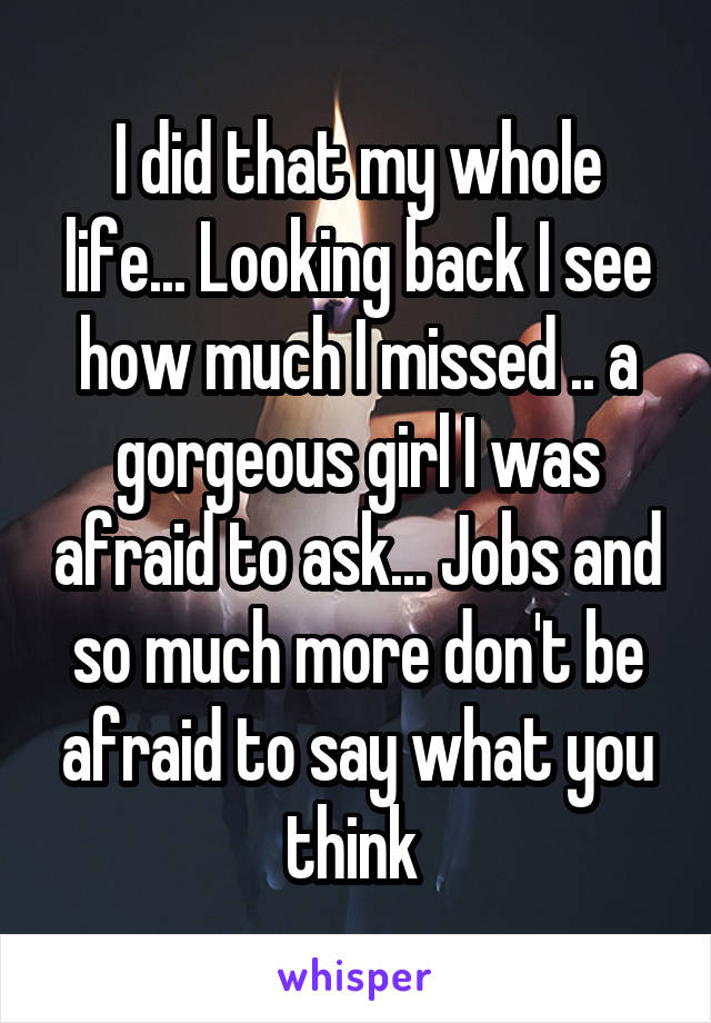I did that my whole life... Looking back I see how much I missed .. a gorgeous girl I was afraid to ask... Jobs and so much more don't be afraid to say what you think 