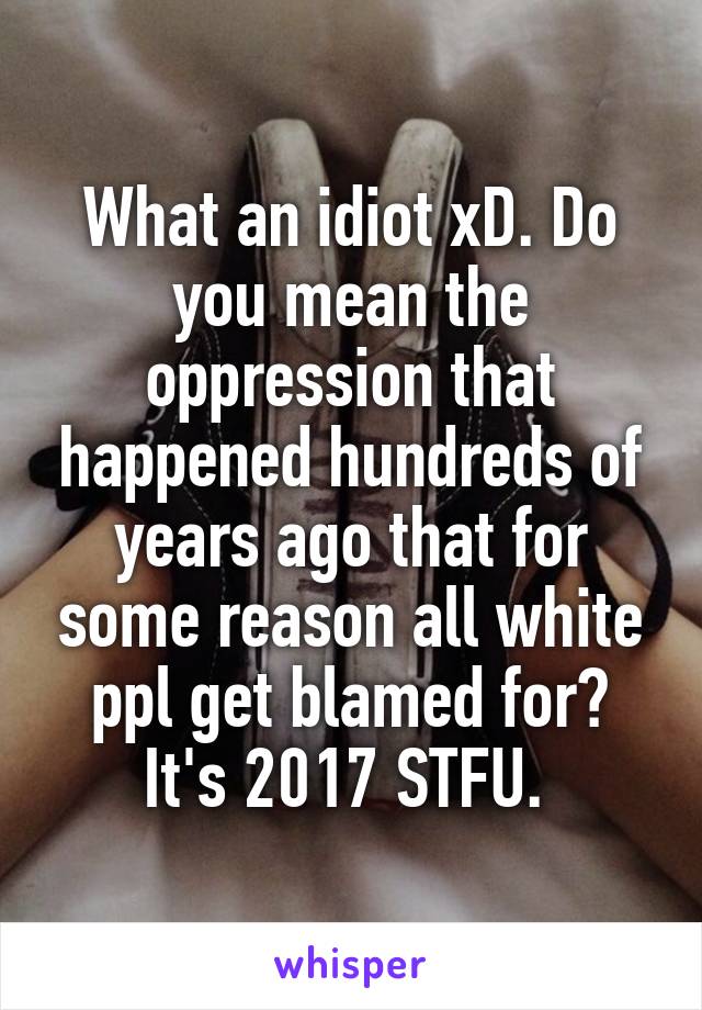 What an idiot xD. Do you mean the oppression that happened hundreds of years ago that for some reason all white ppl get blamed for? It's 2017 STFU. 