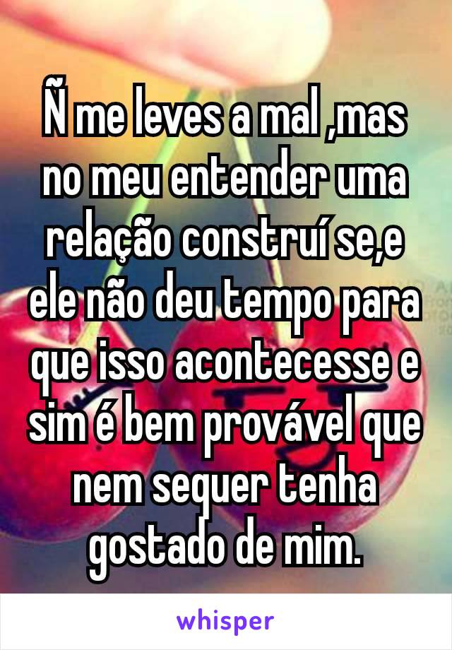 Ñ me leves a mal ,mas no meu entender uma relação construí se,e ele não deu tempo para que isso acontecesse e sim é bem provável que nem sequer tenha gostado de mim.