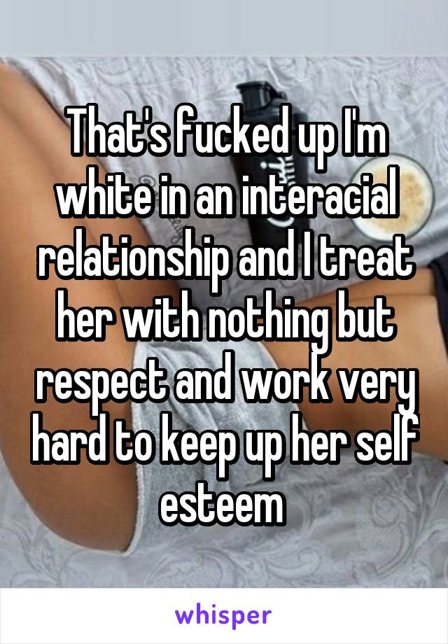That's fucked up I'm white in an interacial relationship and I treat her with nothing but respect and work very hard to keep up her self esteem 