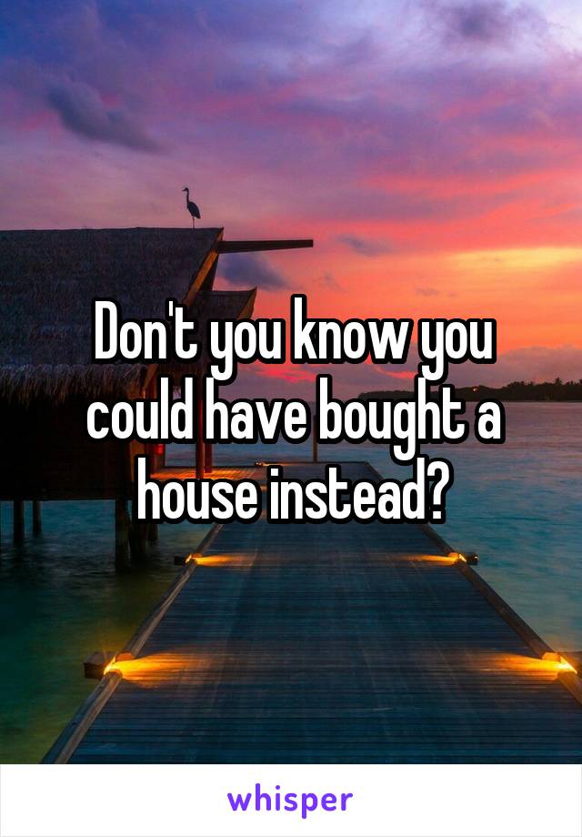 Don't you know you could have bought a house instead?