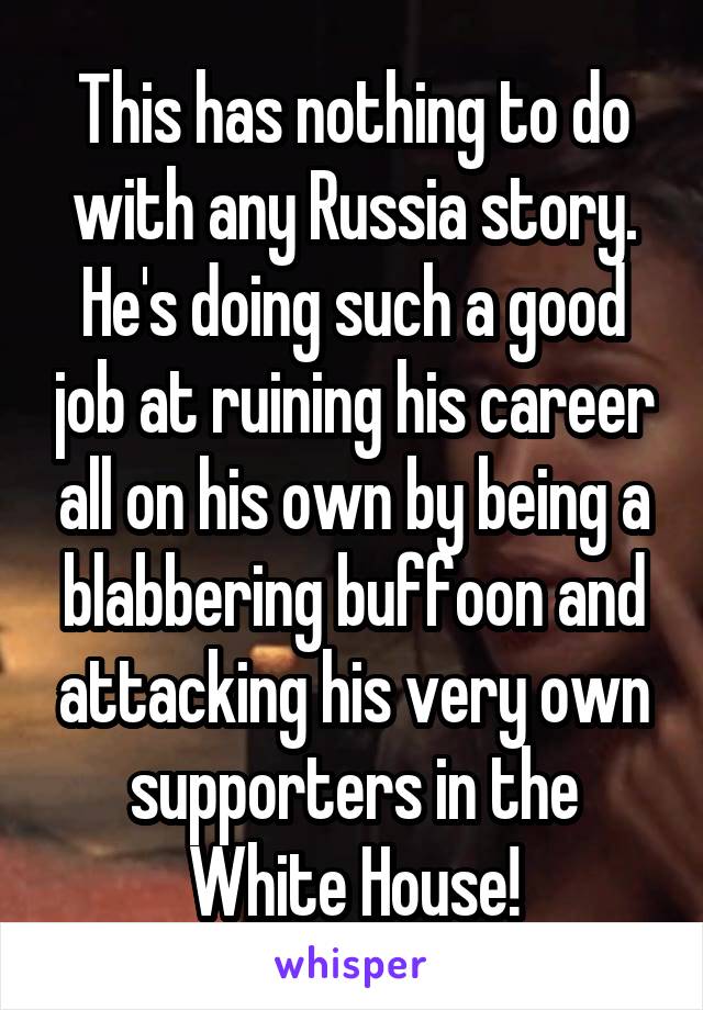 This has nothing to do with any Russia story. He's doing such a good job at ruining his career all on his own by being a blabbering buffoon and attacking his very own supporters in the White House!