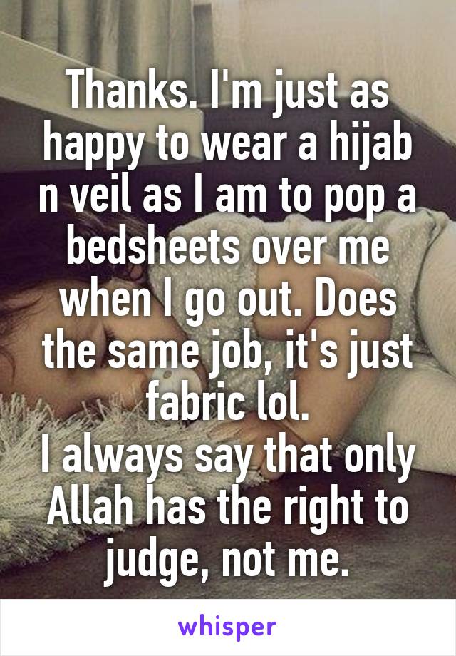 Thanks. I'm just as happy to wear a hijab n veil as I am to pop a bedsheets over me when I go out. Does the same job, it's just fabric lol.
I always say that only Allah has the right to judge, not me.