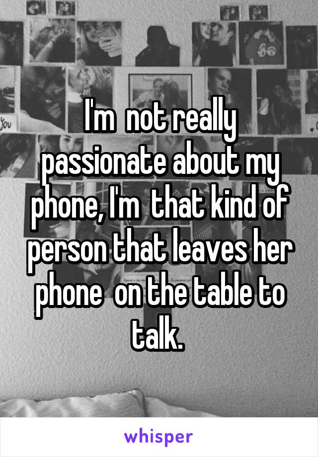I'm  not really passionate about my phone, I'm  that kind of person that leaves her phone  on the table to talk. 
