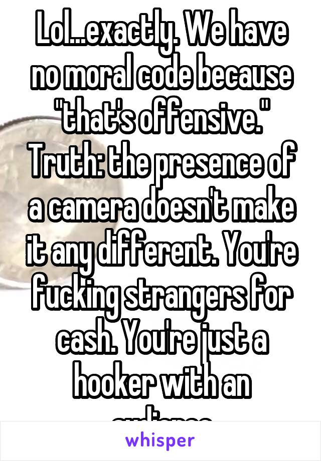 Lol...exactly. We have no moral code because "that's offensive." Truth: the presence of a camera doesn't make it any different. You're fucking strangers for cash. You're just a hooker with an audience