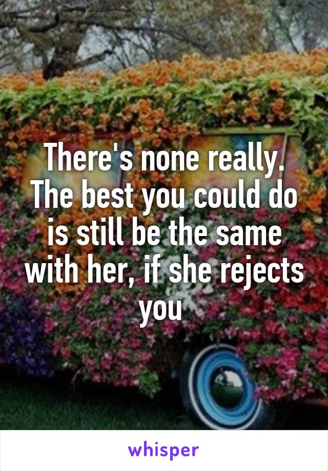 There's none really. The best you could do is still be the same with her, if she rejects you 