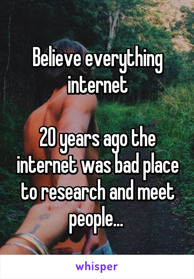 Believe everything internet

20 years ago the internet was bad place to research and meet people... 