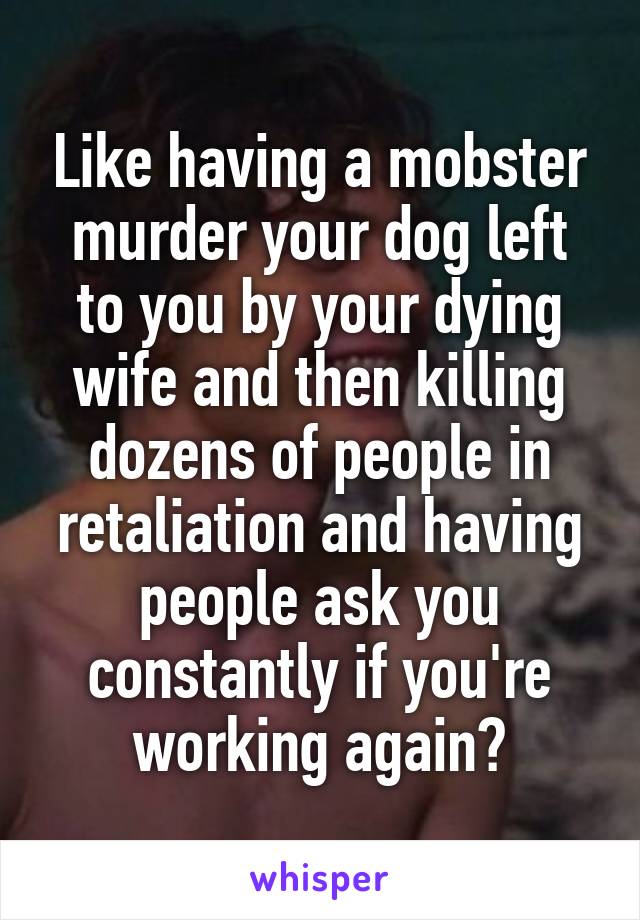 Like having a mobster murder your dog left to you by your dying wife and then killing dozens of people in retaliation and having people ask you constantly if you're working again?