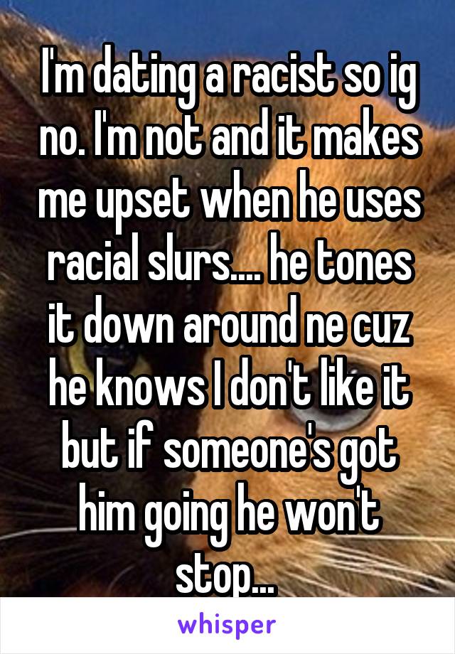 I'm dating a racist so ig no. I'm not and it makes me upset when he uses racial slurs.... he tones it down around ne cuz he knows I don't like it but if someone's got him going he won't stop... 