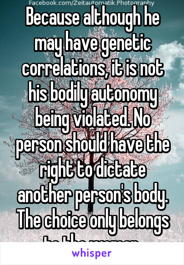 Because although he may have genetic correlations, it is not his bodily autonomy being violated. No person should have the right to dictate another person's body. The choice only belongs to the woman.