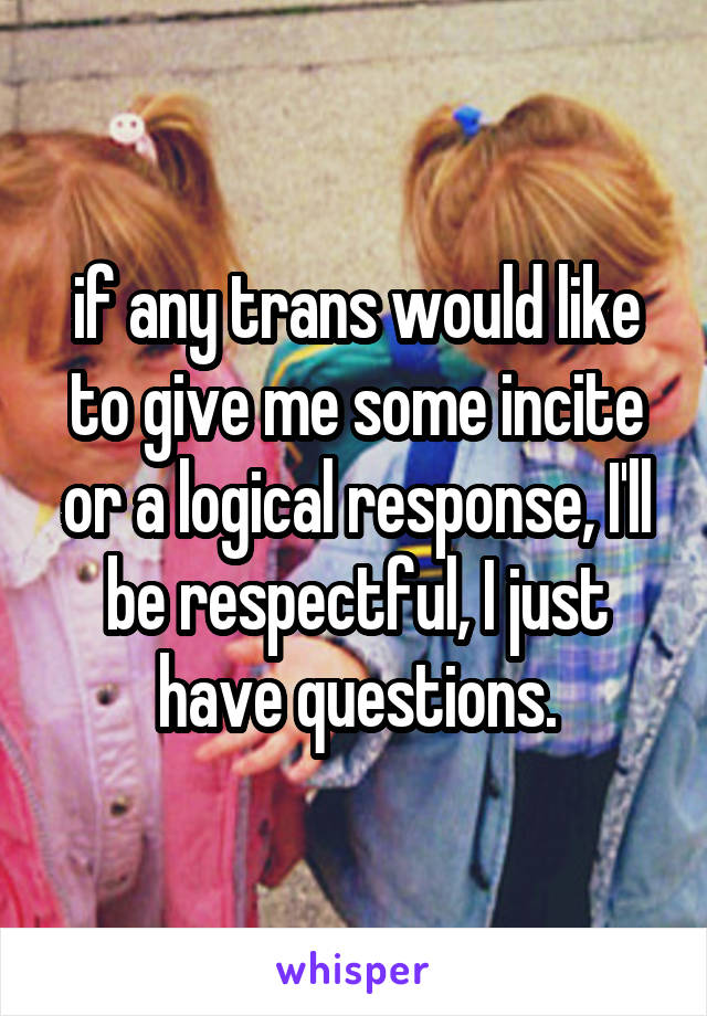 if any trans would like to give me some incite or a logical response, I'll be respectful, I just have questions.