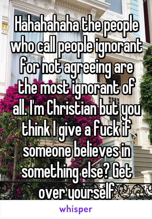 Hahahahaha the people who call people ignorant for not agreeing are the most ignorant of all. I'm Christian but you think I give a fuck if someone believes in something else? Get over yourself
