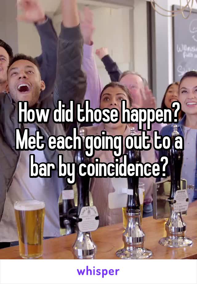 How did those happen? Met each going out to a bar by coincidence?