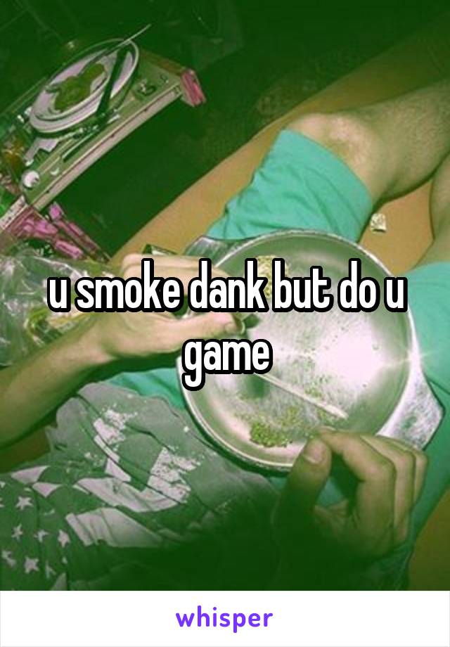 u smoke dank but do u game