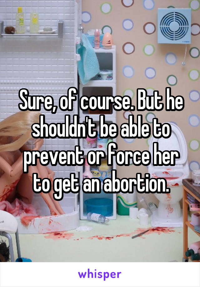 Sure, of course. But he shouldn't be able to prevent or force her to get an abortion.