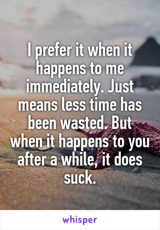 I prefer it when it happens to me immediately. Just means less time has been wasted. But when it happens to you after a while, it does suck.