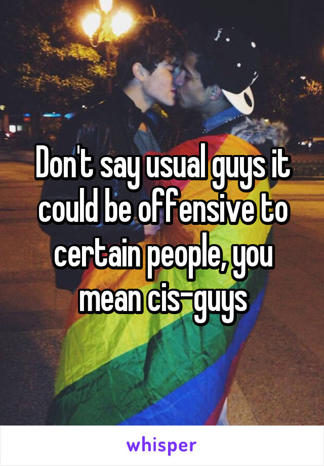 Don't say usual guys it could be offensive to certain people, you mean cis-guys