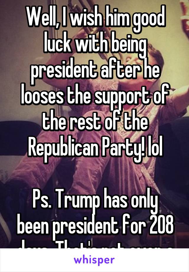 
Well, I wish him good luck with being president after he looses the support of the rest of the Republican Party! lol

Ps. Trump has only been president for 208 days. That's not even a year.