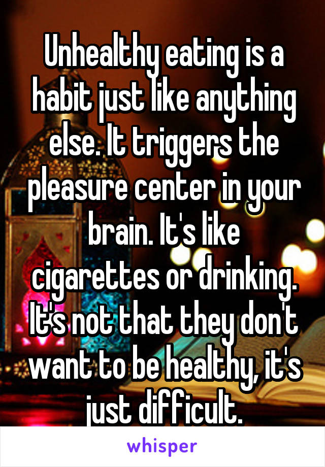 Unhealthy eating is a habit just like anything else. It triggers the pleasure center in your brain. It's like cigarettes or drinking. It's not that they don't want to be healthy, it's just difficult.