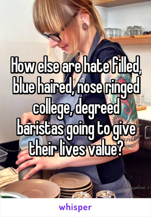 How else are hate filled, blue haired, nose ringed college, degreed baristas going to give their lives value?