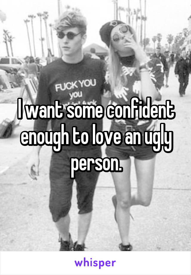 I want some confident enough to love an ugly person.