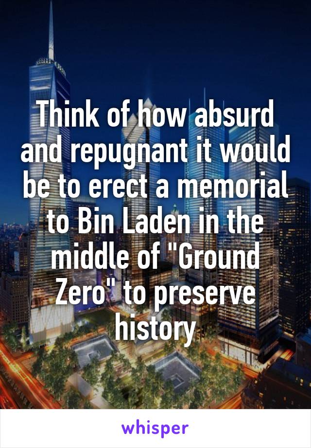 Think of how absurd and repugnant it would be to erect a memorial to Bin Laden in the middle of "Ground Zero" to preserve history