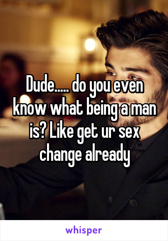 Dude..... do you even know what being a man is? Like get ur sex change already
