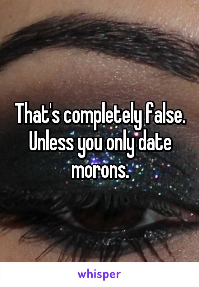 That's completely false. Unless you only date morons.