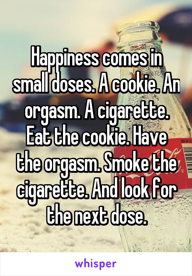 Happiness comes in small doses. A cookie. An orgasm. A cigarette. Eat the cookie. Have the orgasm. Smoke the cigarette. And look for the next dose.