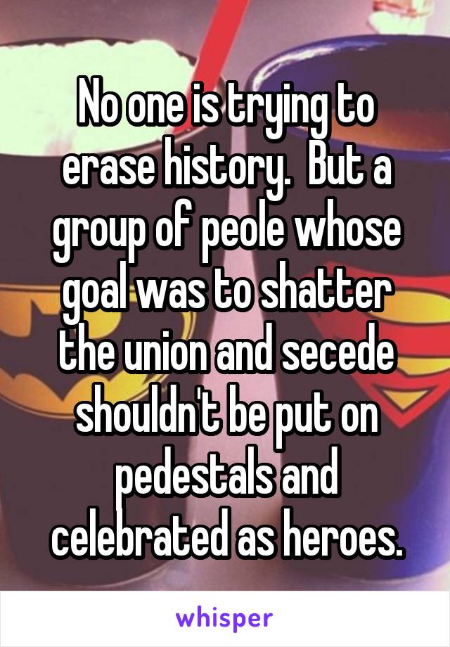 No one is trying to erase history.  But a group of peole whose goal was to shatter the union and secede shouldn't be put on pedestals and celebrated as heroes.