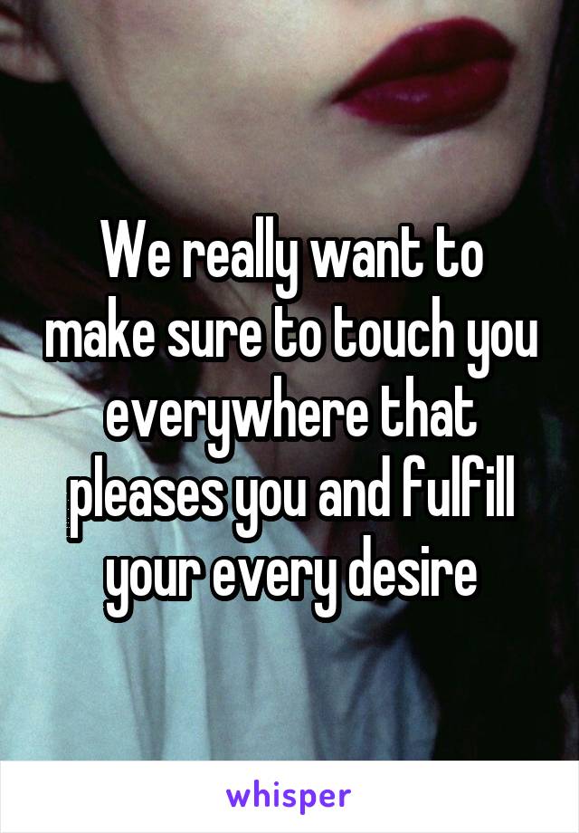 We really want to make sure to touch you everywhere that pleases you and fulfill your every desire