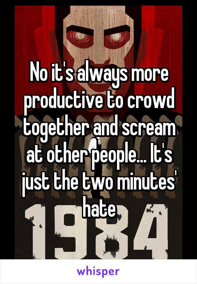 No it's always more productive to crowd together and scream at other people... It's just the two minutes' hate