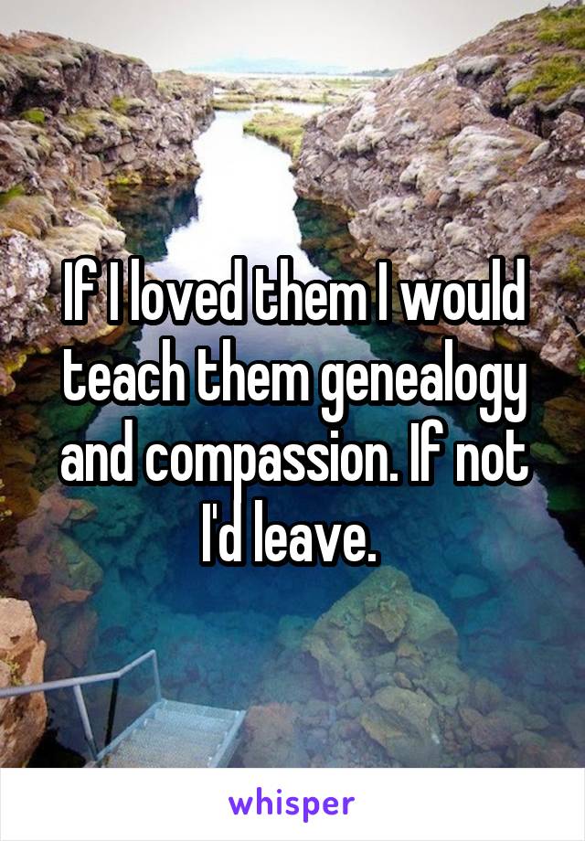 If I loved them I would teach them genealogy and compassion. If not I'd leave. 