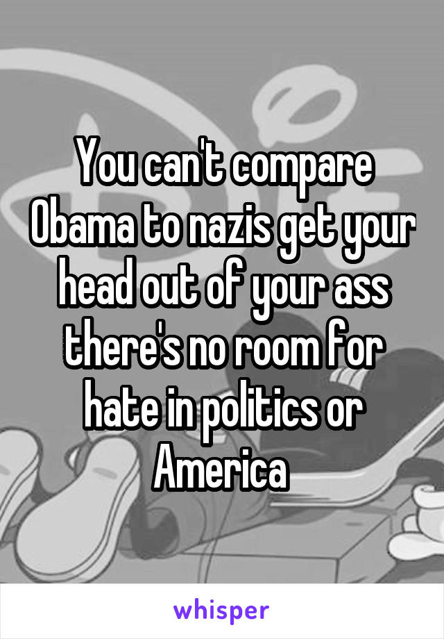 You can't compare Obama to nazis get your head out of your ass there's no room for hate in politics or America 