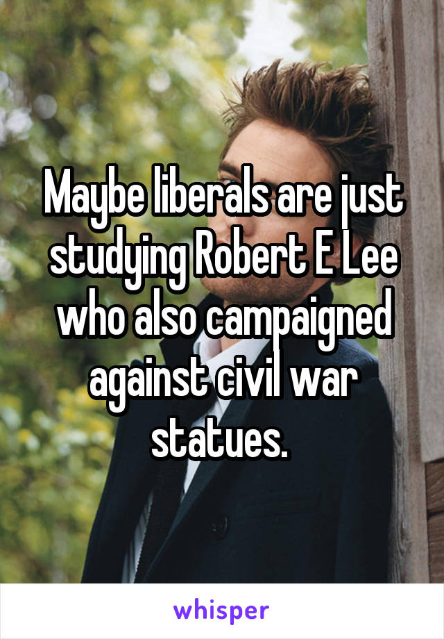 Maybe liberals are just studying Robert E Lee who also campaigned against civil war statues. 