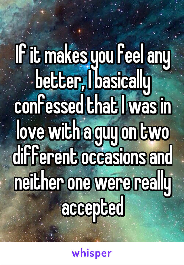 If it makes you feel any better, I basically confessed that I was in love with a guy on two different occasions and neither one were really accepted