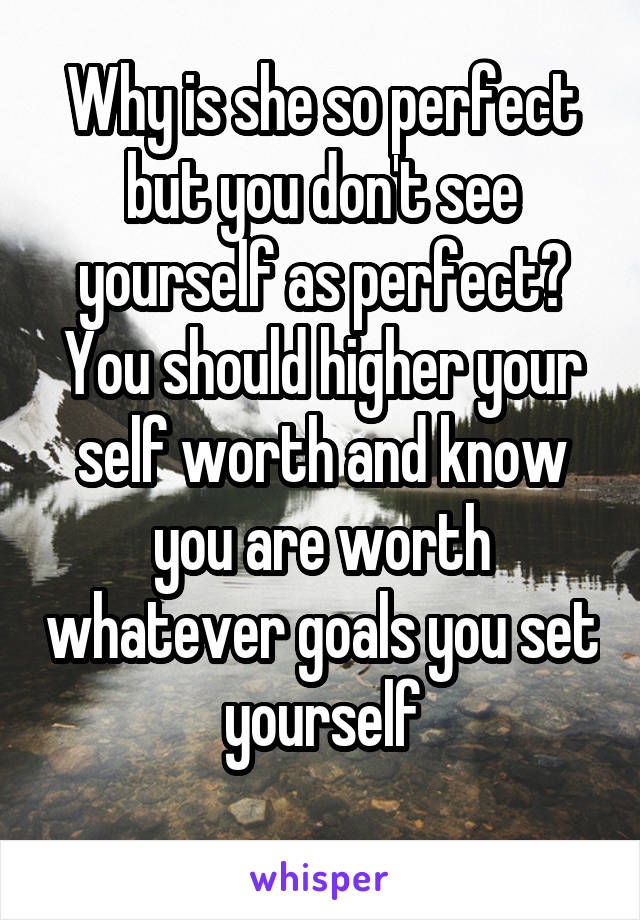 Why is she so perfect but you don't see yourself as perfect? You should higher your self worth and know you are worth whatever goals you set yourself
