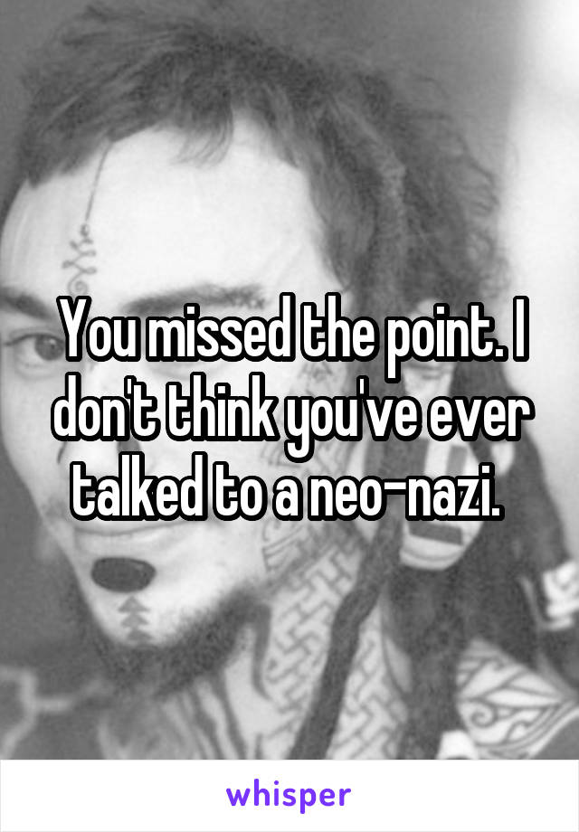 You missed the point. I don't think you've ever talked to a neo-nazi. 