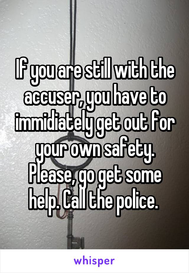 If you are still with the accuser, you have to immidiately get out for your own safety. Please, go get some help. Call the police. 
