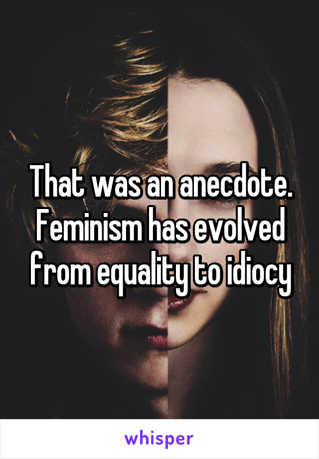 That was an anecdote. Feminism has evolved from equality to idiocy