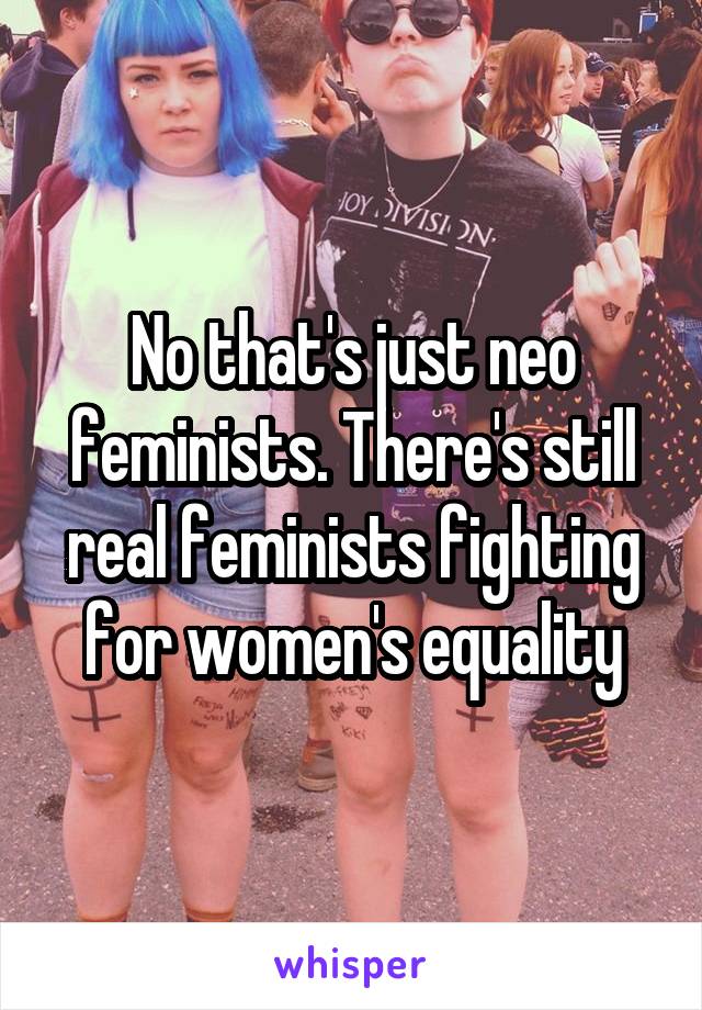 No that's just neo feminists. There's still real feminists fighting for women's equality