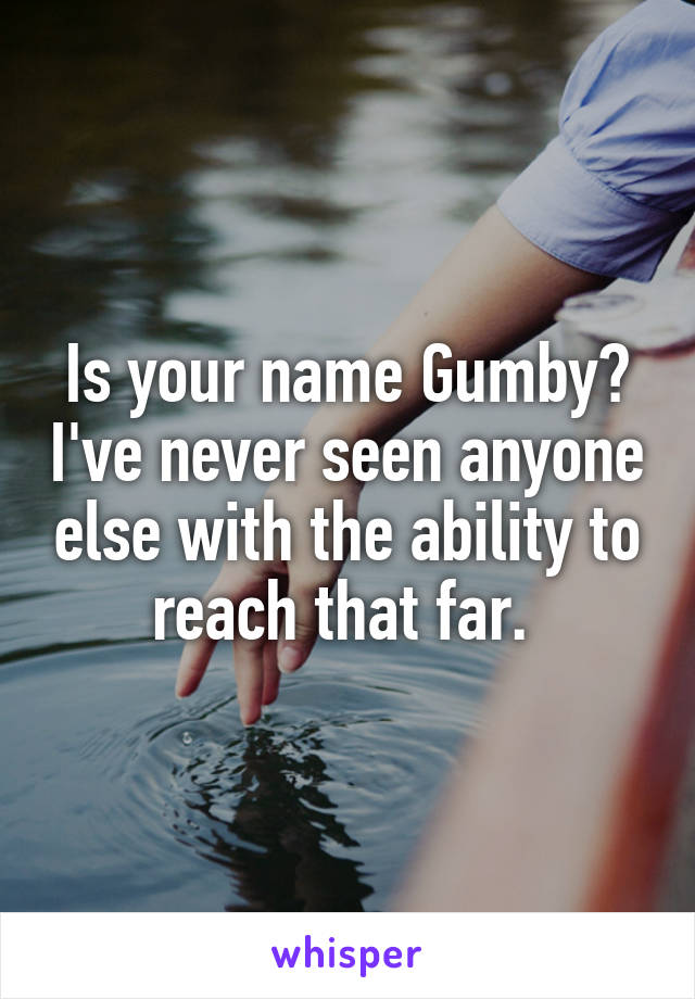 Is your name Gumby? I've never seen anyone else with the ability to reach that far. 
