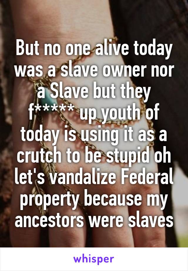 But no one alive today was a slave owner nor a Slave but they f***** up youth of today is using it as a crutch to be stupid oh let's vandalize Federal property because my ancestors were slaves