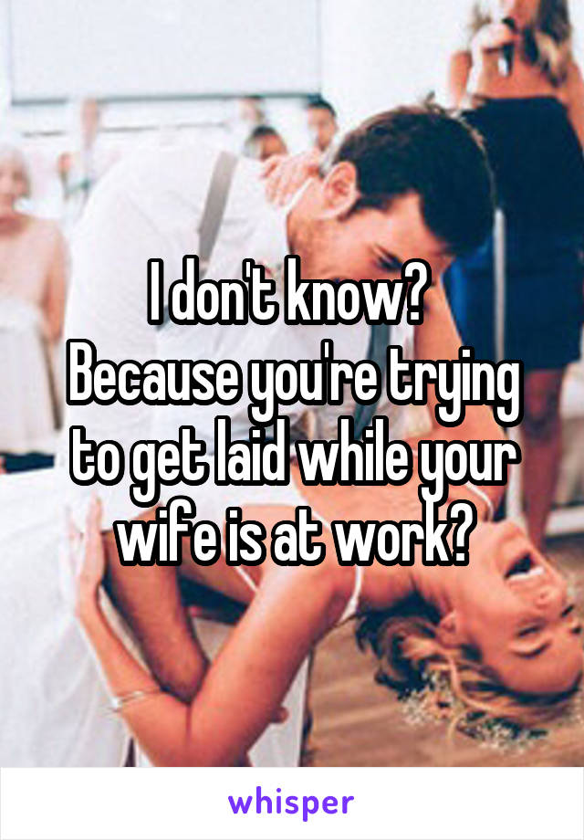 I don't know? 
Because you're trying to get laid while your wife is at work?
