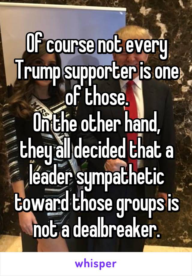 Of course not every Trump supporter is one of those.
On the other hand, they all decided that a leader sympathetic toward those groups is not a dealbreaker.