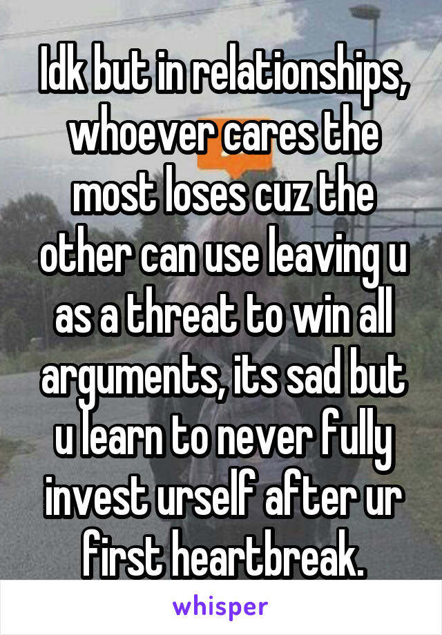 Idk but in relationships, whoever cares the most loses cuz the other can use leaving u as a threat to win all arguments, its sad but u learn to never fully invest urself after ur first heartbreak.